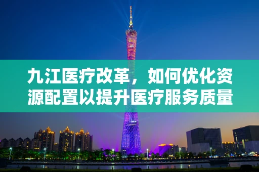 九江医疗改革，如何优化资源配置以提升医疗服务质量？