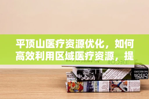 平顶山医疗资源优化，如何高效利用区域医疗资源，提升医疗服务质量？