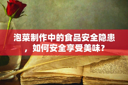 泡菜制作中的食品安全隐患，如何安全享受美味？