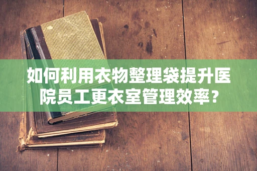 如何利用衣物整理袋提升医院员工更衣室管理效率？