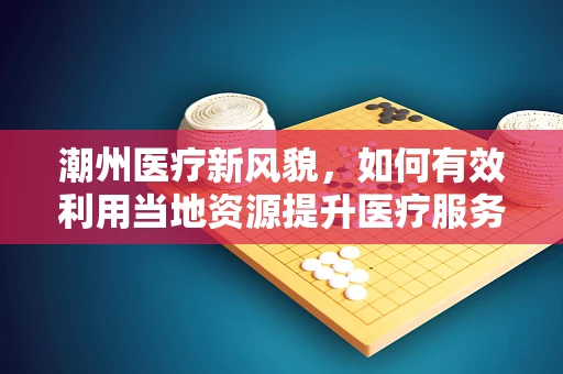 潮州医疗新风貌，如何有效利用当地资源提升医疗服务质量？