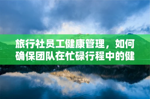 旅行社员工健康管理，如何确保团队在忙碌行程中的健康安全？