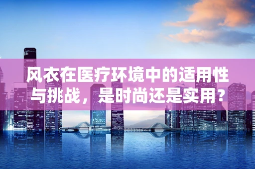 风衣在医疗环境中的适用性与挑战，是时尚还是实用？