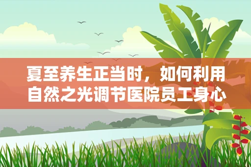 夏至养生正当时，如何利用自然之光调节医院员工身心健康？