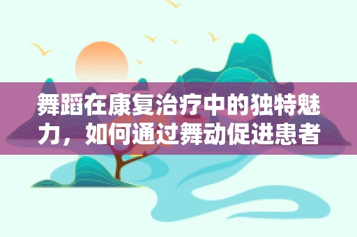 舞蹈在康复治疗中的独特魅力，如何通过舞动促进患者恢复？