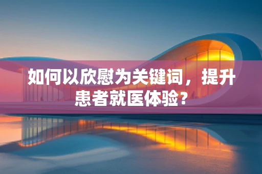如何以欣慰为关键词，提升患者就医体验？
