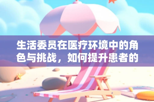 生活委员在医疗环境中的角色与挑战，如何提升患者的生活质量？
