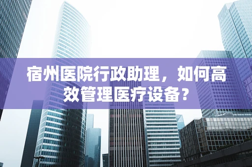 宿州医院行政助理，如何高效管理医疗设备？