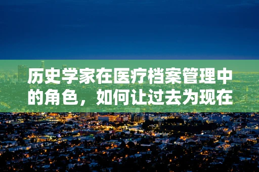 历史学家在医疗档案管理中的角色，如何让过去为现在服务？