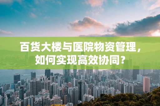 百货大楼与医院物资管理，如何实现高效协同？