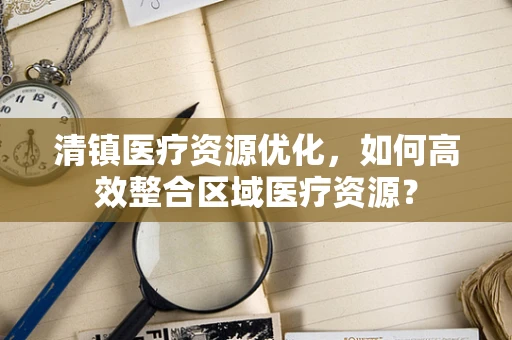 清镇医疗资源优化，如何高效整合区域医疗资源？
