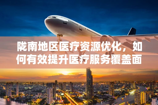 陇南地区医疗资源优化，如何有效提升医疗服务覆盖面？