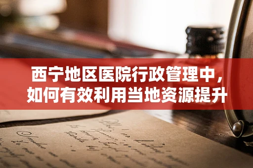西宁地区医院行政管理中，如何有效利用当地资源提升医疗服务效率？
