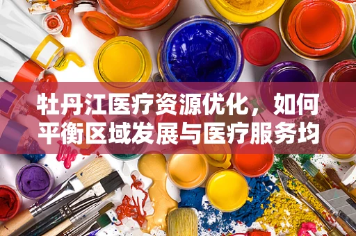 牡丹江医疗资源优化，如何平衡区域发展与医疗服务均衡？