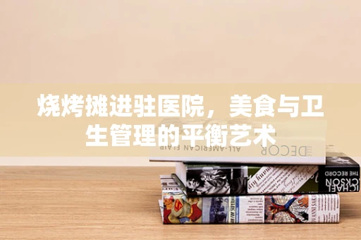 烧烤摊进驻医院，美食与卫生管理的平衡艺术