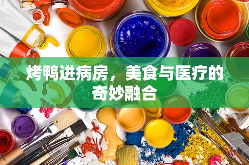 烤鸭进病房，美食与医疗的奇妙融合