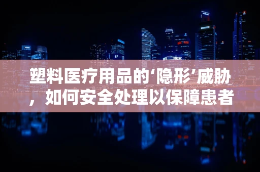 塑料医疗用品的‘隐形’威胁，如何安全处理以保障患者健康？