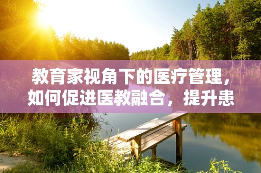 教育家视角下的医疗管理，如何促进医教融合，提升患者体验？