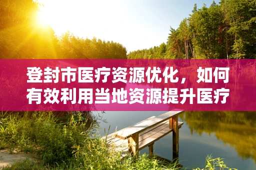 登封市医疗资源优化，如何有效利用当地资源提升医疗服务？