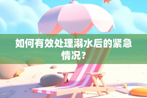 如何有效处理溺水后的紧急情况？
