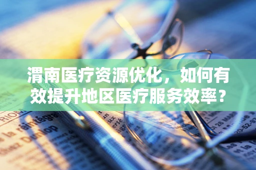 渭南医疗资源优化，如何有效提升地区医疗服务效率？