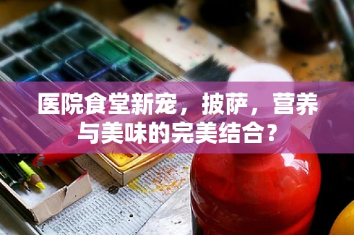 医院食堂新宠，披萨，营养与美味的完美结合？