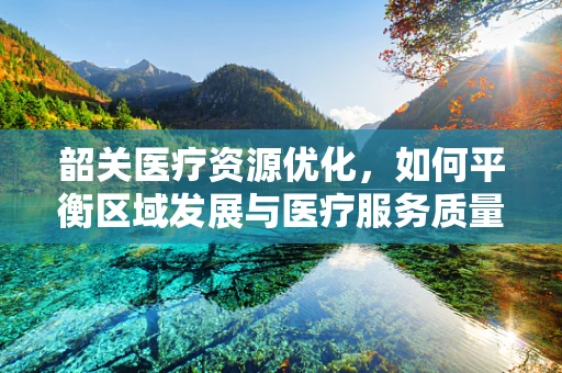韶关医疗资源优化，如何平衡区域发展与医疗服务质量？