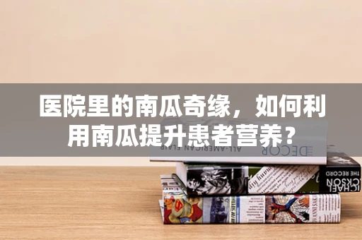 医院里的南瓜奇缘，如何利用南瓜提升患者营养？