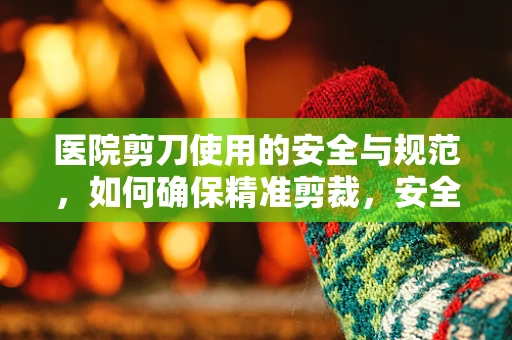 医院剪刀使用的安全与规范，如何确保精准剪裁，安全无虞？