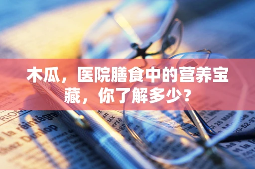 木瓜，医院膳食中的营养宝藏，你了解多少？
