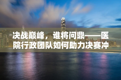 决战巅峰，谁将问鼎——医院行政团队如何助力决赛冲刺？