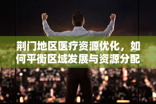 荆门地区医疗资源优化，如何平衡区域发展与资源分配？