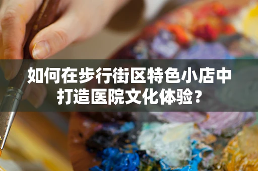 如何在步行街区特色小店中打造医院文化体验？