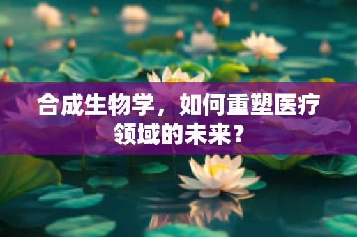 合成生物学，如何重塑医疗领域的未来？