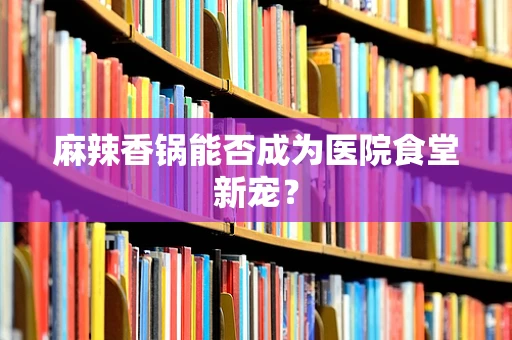 麻辣香锅能否成为医院食堂新宠？