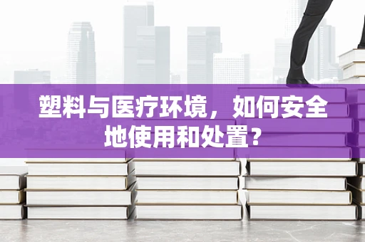 塑料与医疗环境，如何安全地使用和处置？