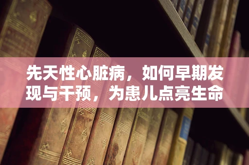 先天性心脏病，如何早期发现与干预，为患儿点亮生命之光？