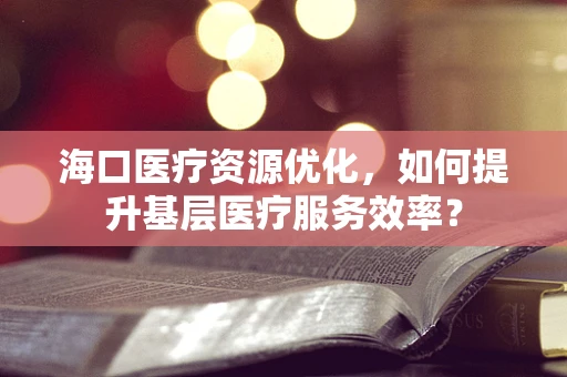 海口医疗资源优化，如何提升基层医疗服务效率？