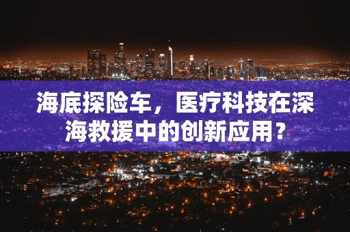 海底探险车，医疗科技在深海救援中的创新应用？