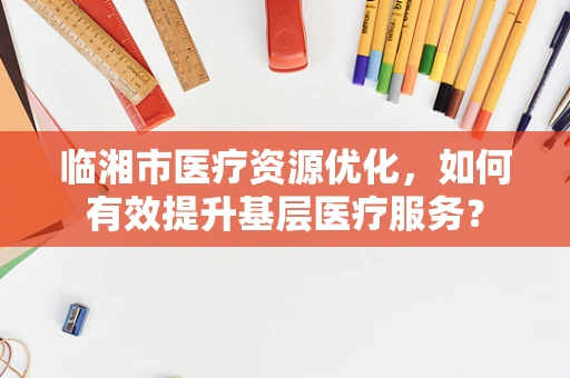 临湘市医疗资源优化，如何有效提升基层医疗服务？