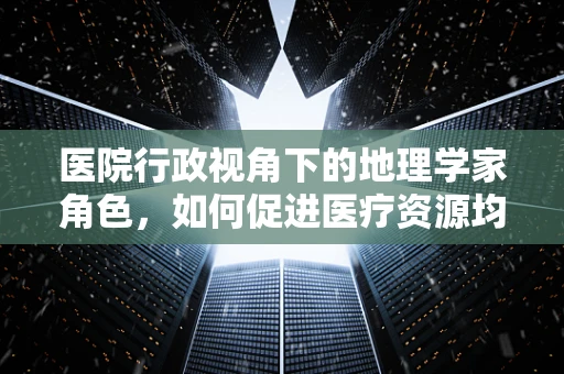 医院行政视角下的地理学家角色，如何促进医疗资源均衡布局？