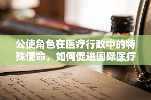 公使角色在医疗行政中的特殊使命，如何促进国际医疗合作？