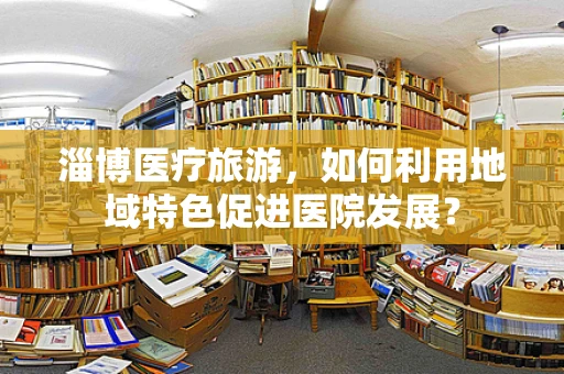 淄博医疗旅游，如何利用地域特色促进医院发展？