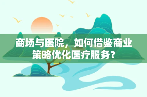 商场与医院，如何借鉴商业策略优化医疗服务？