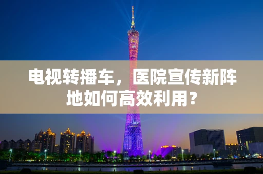 电视转播车，医院宣传新阵地如何高效利用？