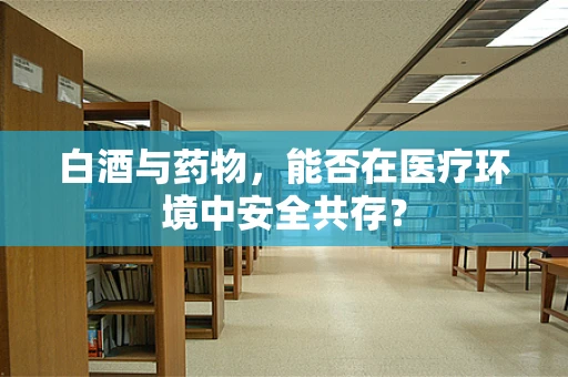 白酒与药物，能否在医疗环境中安全共存？