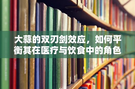 大蒜的双刃剑效应，如何平衡其在医疗与饮食中的角色？