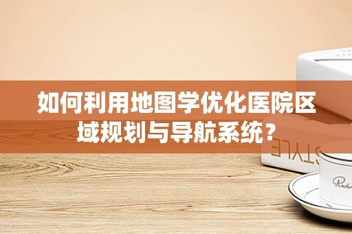 如何利用地图学优化医院区域规划与导航系统？