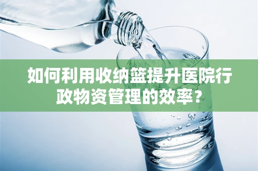 如何利用收纳篮提升医院行政物资管理的效率？