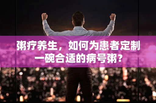 粥疗养生，如何为患者定制一碗合适的病号粥？